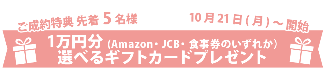 ご成約特典 先着5名様 1万円分(Amazon・JCB・食事券のいずれか）
選べるギフトカードプレゼント